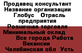 Продавец-консультант › Название организации ­ Глобус › Отрасль предприятия ­ Розничная торговля › Минимальный оклад ­ 17 000 - Все города Работа » Вакансии   . Челябинская обл.,Усть-Катав г.